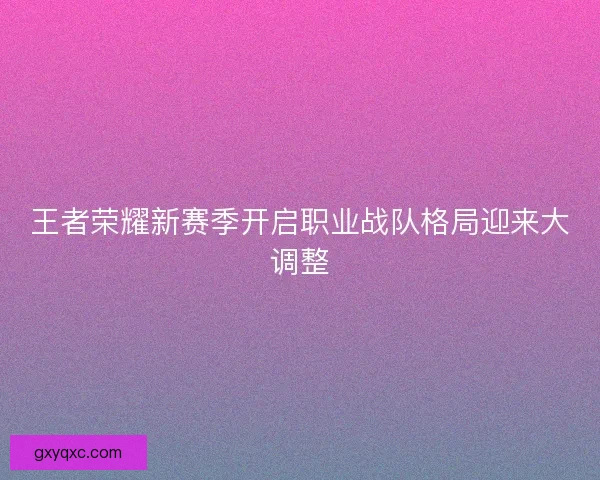王者荣耀新赛季开启职业战队格局迎来大调整