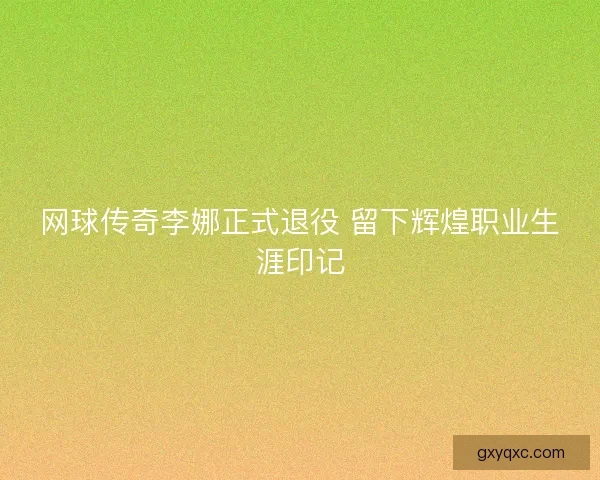 网球传奇李娜正式退役 留下辉煌职业生涯印记