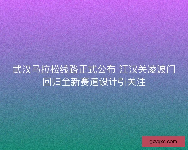 武汉马拉松线路正式公布 江汉关凌波门回归全新赛道设计引关注