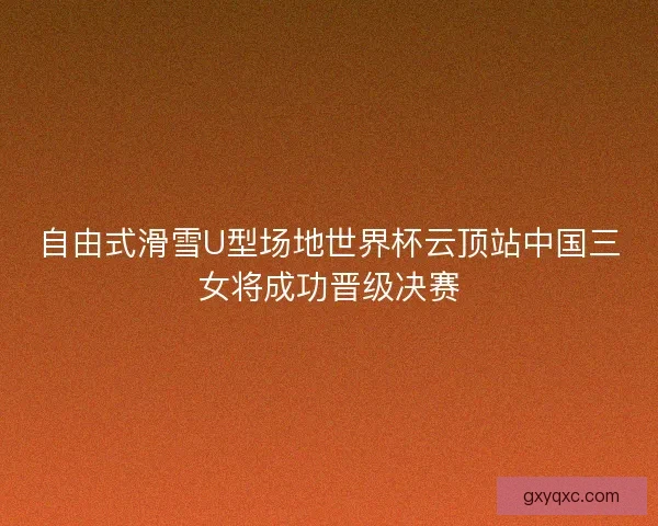 自由式滑雪U型场地世界杯云顶站中国三女将成功晋级决赛