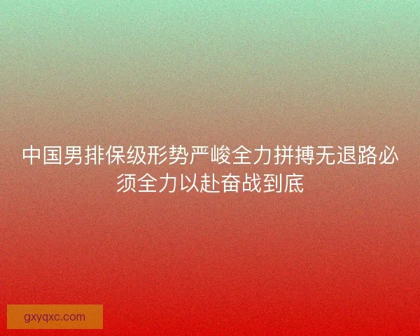 中国男排保级形势严峻全力拼搏无退路必须全力以赴奋战到底