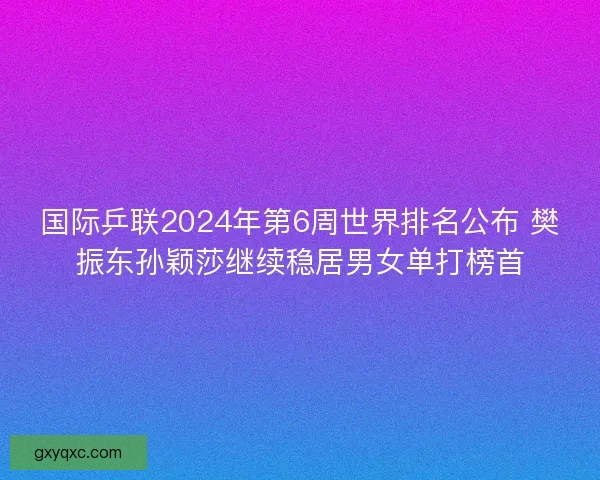 国际乒联2024年第6周世界排名公布 樊振东孙颖莎继续稳居男女单打榜首