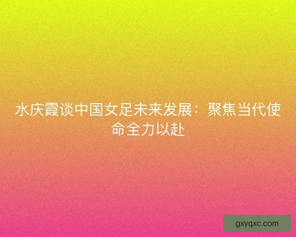 水庆霞谈中国女足未来发展：聚焦当代使命全力以赴
