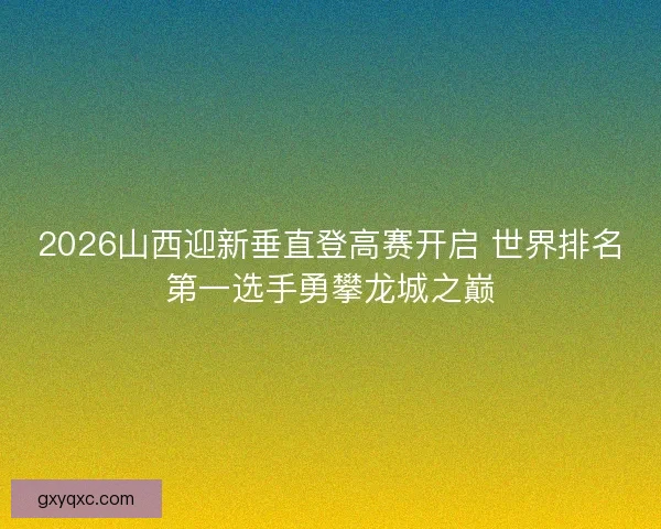 2026山西迎新垂直登高赛开启 世界排名第一选手勇攀龙城之巅