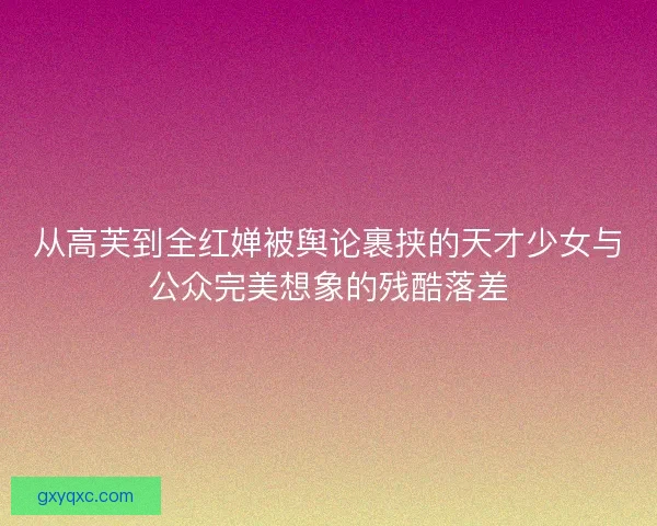从高芙到全红婵被舆论裹挟的天才少女与公众完美想象的残酷落差