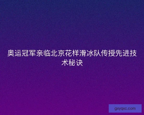奥运冠军亲临北京花样滑冰队传授先进技术秘诀
