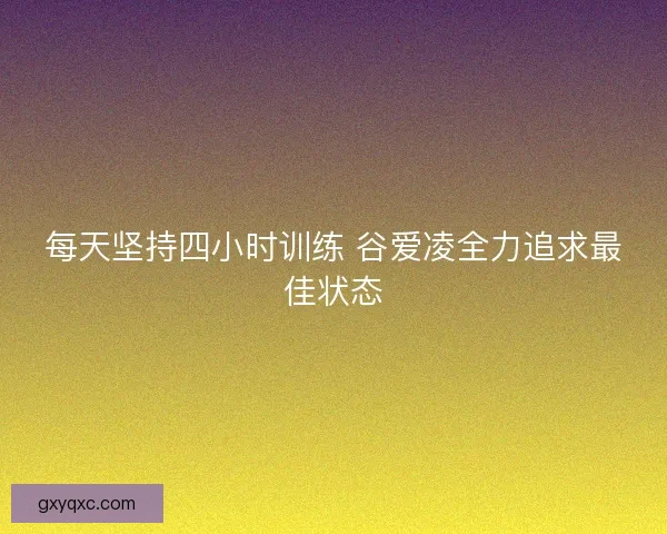 每天坚持四小时训练 谷爱凌全力追求最佳状态