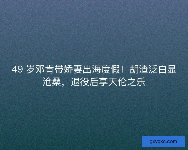 49 岁邓肯带娇妻出海度假！胡渣泛白显沧桑，退役后享天伦之乐