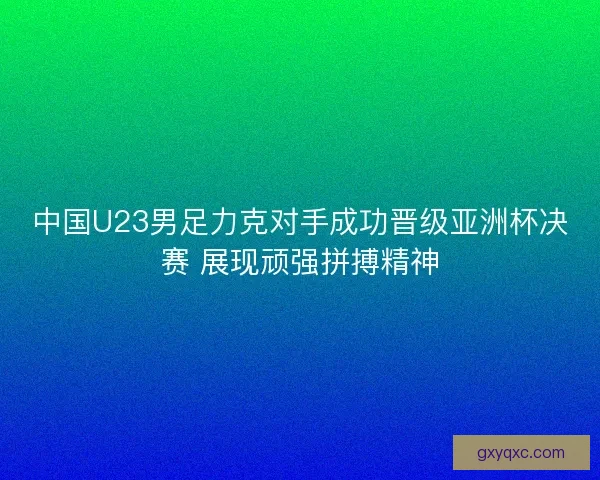 中国U23男足力克对手成功晋级亚洲杯决赛 展现顽强拼搏精神