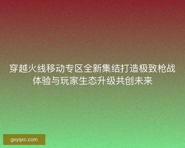 穿越火线移动专区全新集结打造极致枪战体验与玩家生态升级共创未来