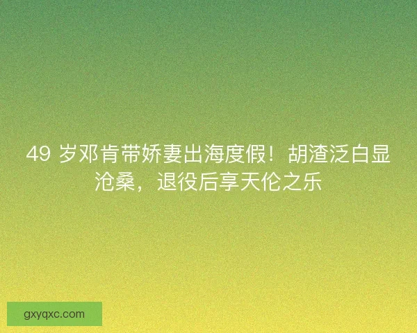 49 岁邓肯带娇妻出海度假！胡渣泛白显沧桑，退役后享天伦之乐