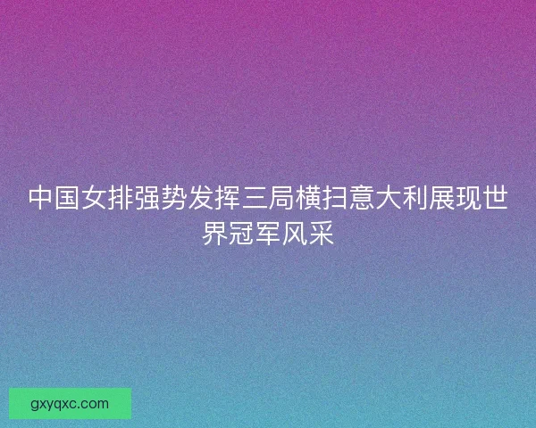 中国女排强势发挥三局横扫意大利展现世界冠军风采