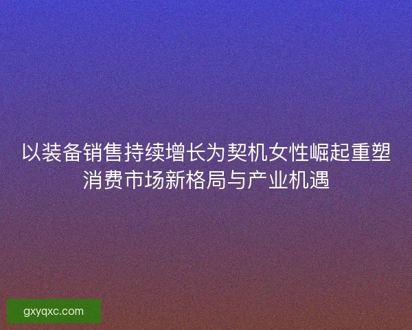 以装备销售持续增长为契机女性崛起重塑消费市场新格局与产业机遇
