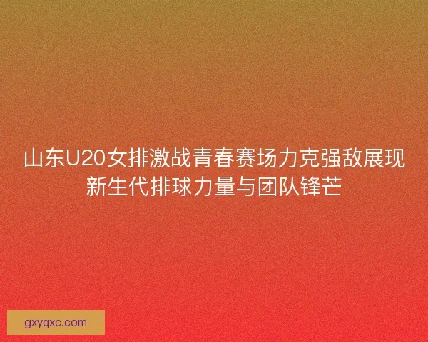 山东U20女排激战青春赛场力克强敌展现新生代排球力量与团队锋芒