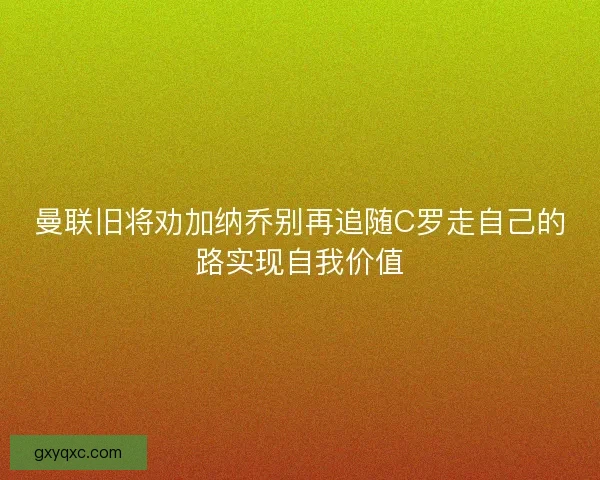 曼联旧将劝加纳乔别再追随C罗走自己的路实现自我价值