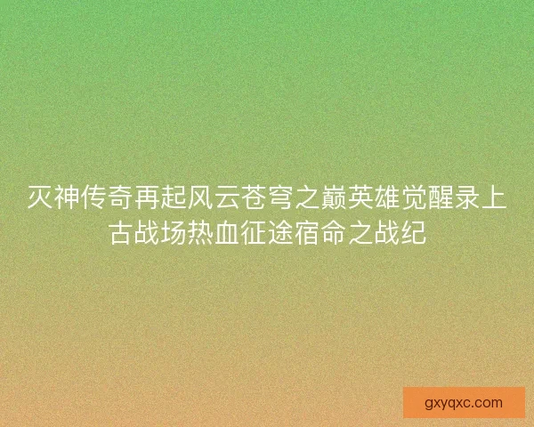 灭神传奇再起风云苍穹之巅英雄觉醒录上古战场热血征途宿命之战纪
