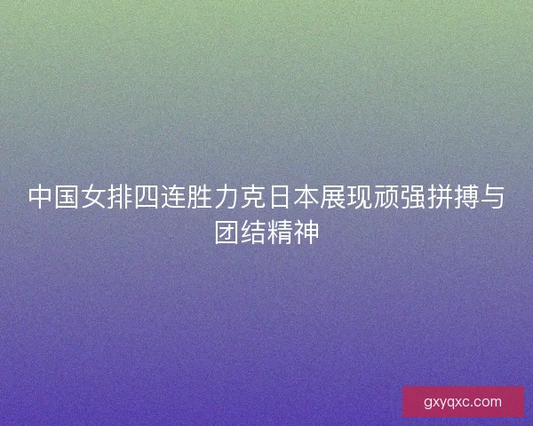 中国女排四连胜力克日本展现顽强拼搏与团结精神
