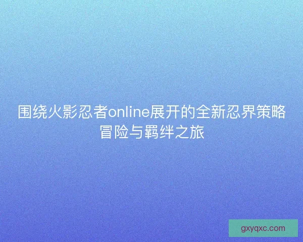 围绕火影忍者online展开的全新忍界策略冒险与羁绊之旅