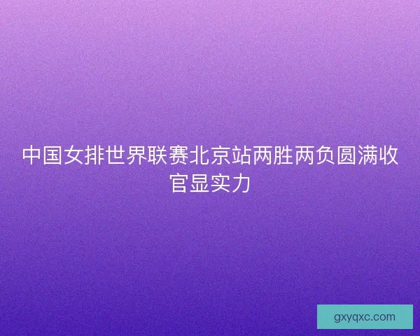 中国女排世界联赛北京站两胜两负圆满收官显实力